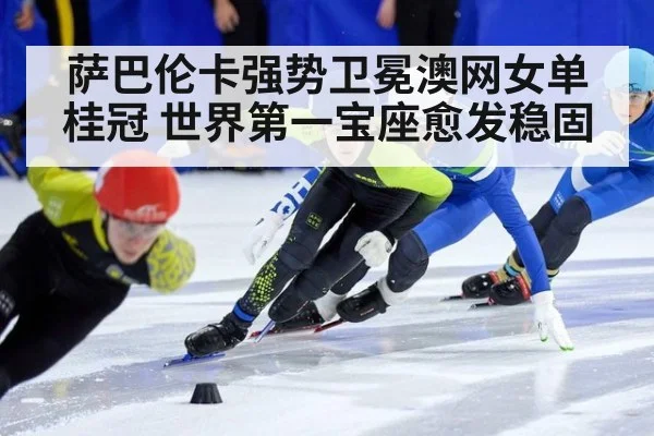 萨巴伦卡强势卫冕澳网女单桂冠 世界第一宝座愈发稳固