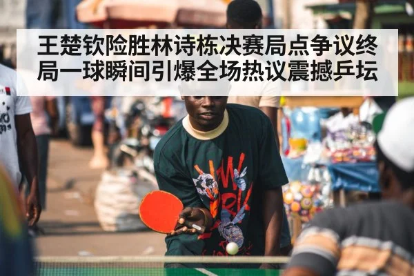 王楚钦险胜林诗栋决赛局点争议终局一球瞬间引爆全场热议震撼乒坛